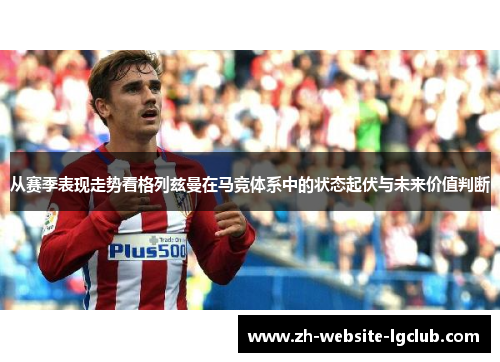 从赛季表现走势看格列兹曼在马竞体系中的状态起伏与未来价值判断