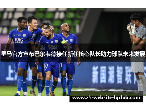 皇马官方宣布巴尔韦德接任新任核心队长助力球队未来发展 皇马官方宣布巴尔韦德接任新任核心队长助力球队未来发展