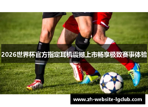 2026世界杯官方指定耳机震撼上市畅享极致赛事体验