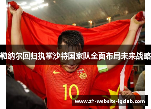 勒纳尔回归执掌沙特国家队全面布局未来战略