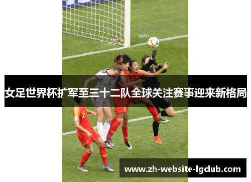 女足世界杯扩军至三十二队全球关注赛事迎来新格局