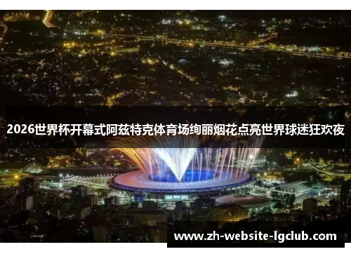 2026世界杯开幕式阿兹特克体育场绚丽烟花点亮世界球迷狂欢夜