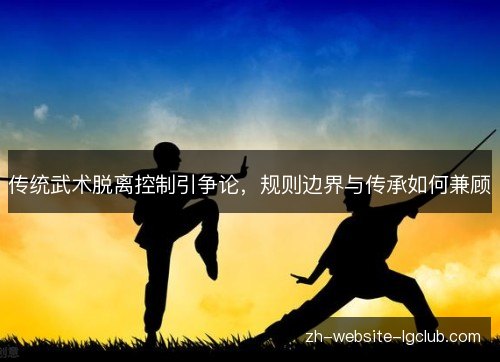 传统武术脱离控制引争论，规则边界与传承如何兼顾